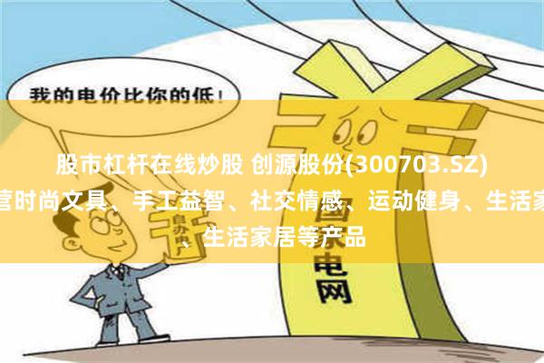 股市杠杆在线炒股 创源股份(300703.SZ)：目前主营时尚文具、手工益智、社交情感、运动健身、生活家居等产品