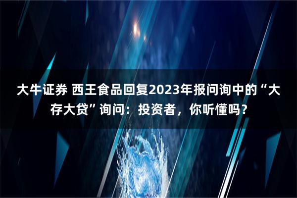 大牛证券 西王食品回复2023年报问询中的“大存大贷”询问：投资者，你听懂吗？