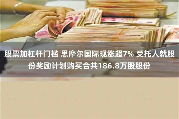 股票加杠杆门槛 思摩尔国际现涨超7% 受托人就股份奖励计划购买合共186.8万股股份