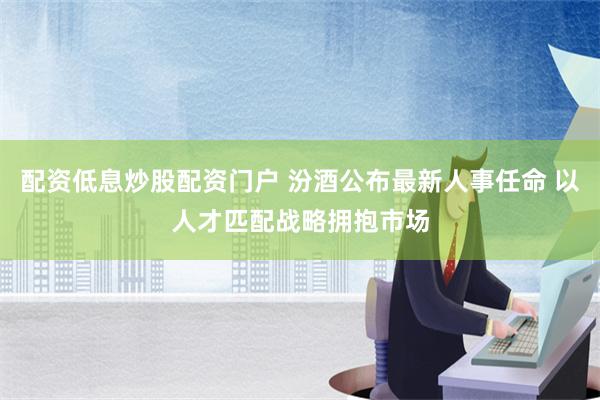 配资低息炒股配资门户 汾酒公布最新人事任命 以人才匹配战略拥抱市场