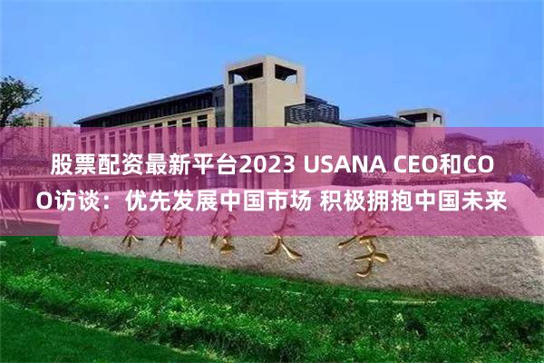 股票配资最新平台2023 USANA CEO和COO访谈：优先发展中国市场 积极拥抱中国未来