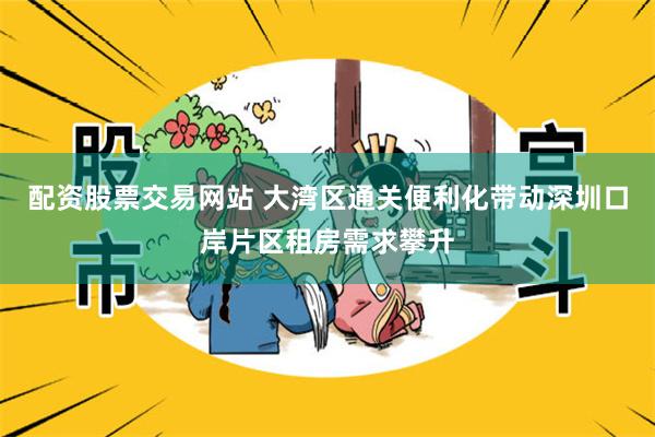 配资股票交易网站 大湾区通关便利化带动深圳口岸片区租房需求攀升