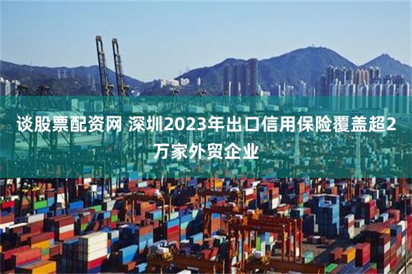 谈股票配资网 深圳2023年出口信用保险覆盖超2万家外贸企业