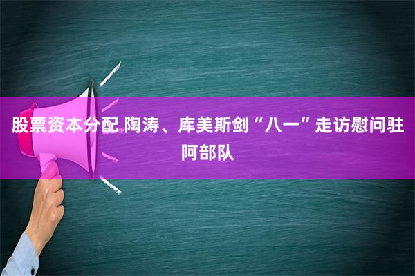 股票资本分配 陶涛、库美斯剑“八一”走访慰问驻阿部队