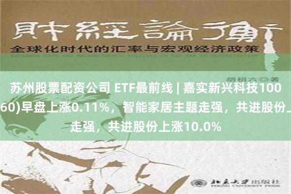 苏州股票配资公司 ETF最前线 | 嘉实新兴科技100ETF(515860)早盘上涨0.11%，智能家居主题走强，共进股份上涨10.0%