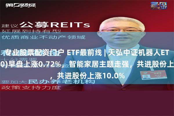 专业股票配资门户 ETF最前线 | 天弘中证机器人ETF(159770)早盘上涨0.72%，智能家居主题走强，共进股份上涨10.0%