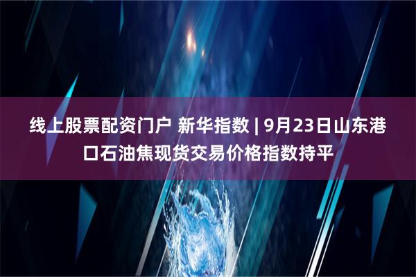 线上股票配资门户 新华指数 | 9月23日山东港口石油焦现货交易价格指数持平