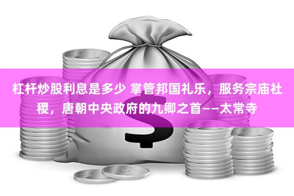 杠杆炒股利息是多少 掌管邦国礼乐，服务宗庙社稷，唐朝中央政府的九卿之首——太常寺