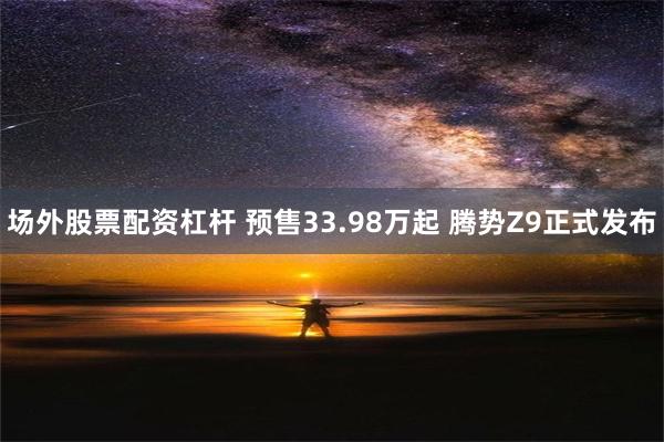 场外股票配资杠杆 预售33.98万起 腾势Z9正式发布