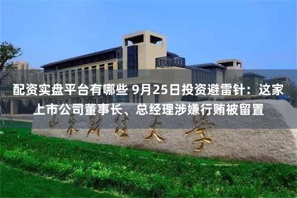 配资实盘平台有哪些 9月25日投资避雷针：这家上市公司董事长、总经理涉嫌行贿被留置