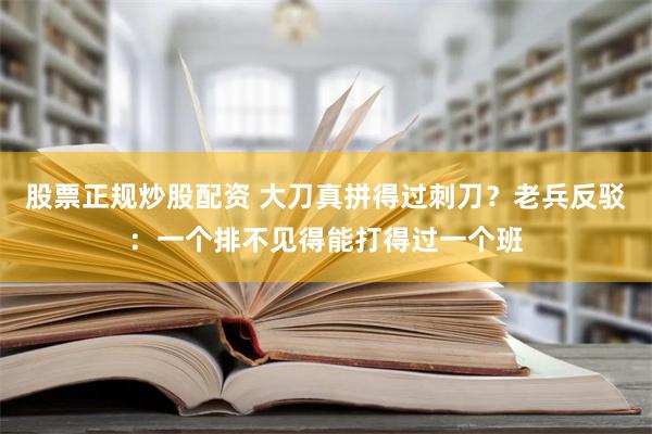 股票正规炒股配资 大刀真拼得过刺刀？老兵反驳：一个排不见得能打得过一个班