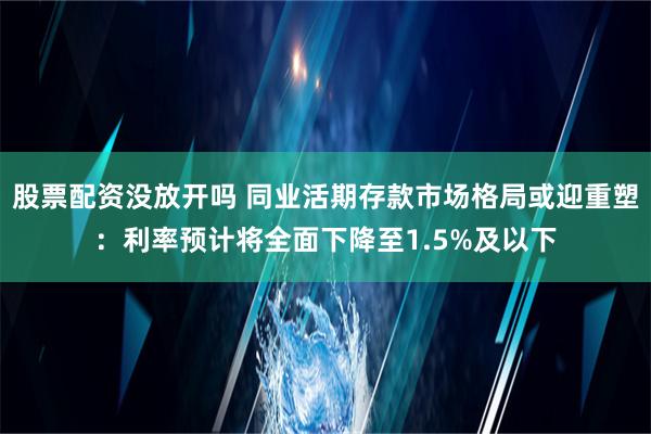 股票配资没放开吗 同业活期存款市场格局或迎重塑：利率预计将全面下降至1.5%及以下