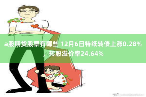 a股期货股票有哪些 12月6日特纸转债上涨0.28%，转股溢价率24.64%