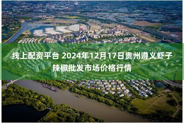 线上配资平台 2024年12月17日贵州遵义虾子辣椒批发市场价格行情