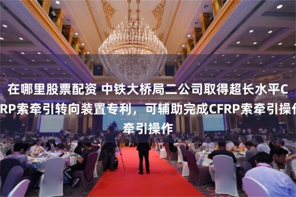 在哪里股票配资 中铁大桥局二公司取得超长水平CFRP索牵引转向装置专利，可辅助完成CFRP索牵引操作