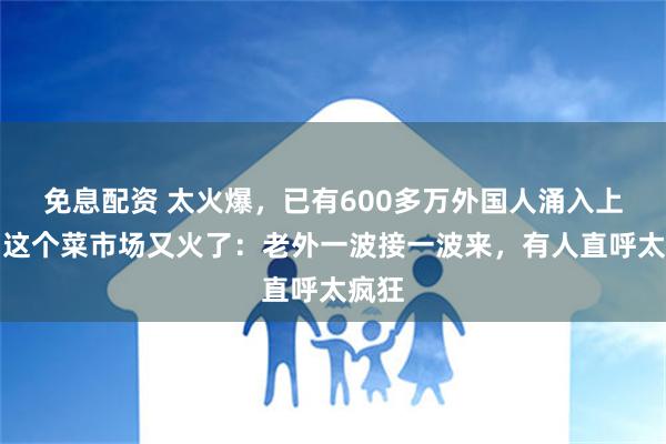 免息配资 太火爆，已有600多万外国人涌入上海！这个菜市场又火了：老外一波接一波来，有人直呼太疯狂