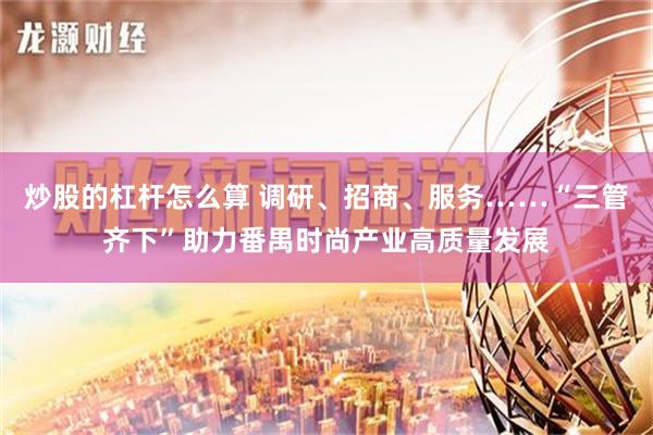 炒股的杠杆怎么算 调研、招商、服务……“三管齐下”助力番禺时尚产业高质量发展